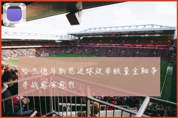 哈兰德与凯恩进球效率较量金靴争夺战愈演愈烈