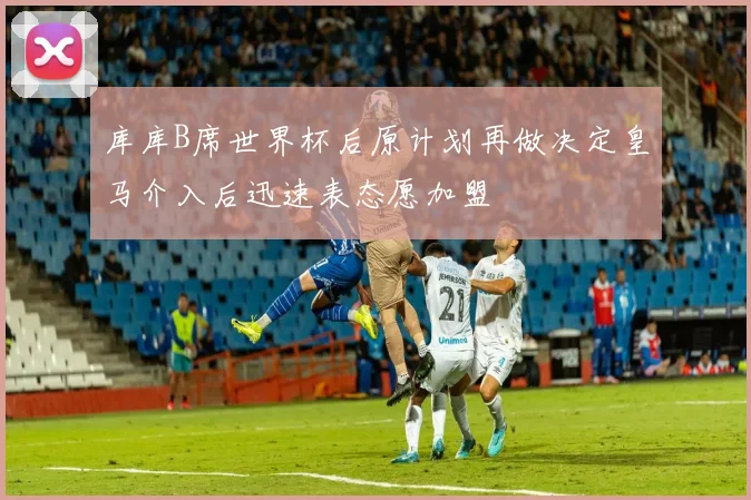 库库B席世界杯后原计划再做决定皇马介入后迅速表态愿加盟