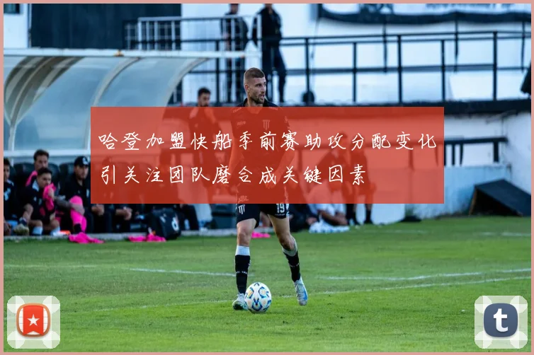 哈登加盟快船季前赛助攻分配变化引关注团队磨合成关键因素