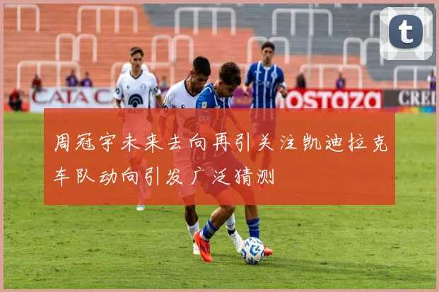 周冠宇未来去向再引关注凯迪拉克车队动向引发广泛猜测