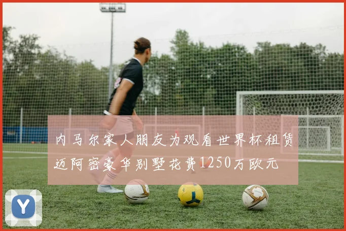内马尔家人朋友为观看世界杯租赁迈阿密豪华别墅花费1250万欧元