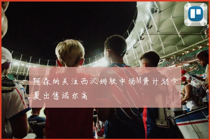 阿森纳关注西汉姆联中场M费计划今夏出售诺尔高