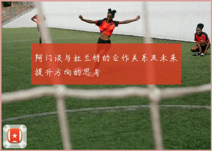 阿门谈与杜兰特的合作关系及未来提升方向的思考