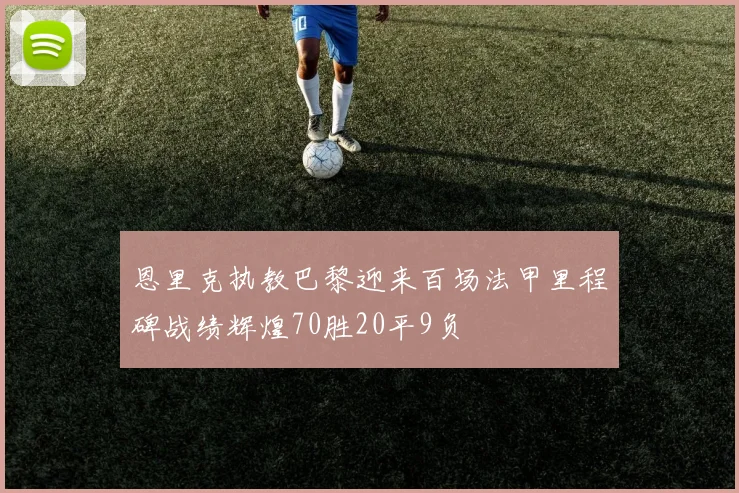恩里克执教巴黎迎来百场法甲里程碑战绩辉煌70胜20平9负