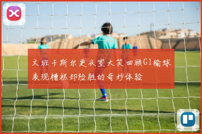 文班卡斯尔更衣室大笑回顾G1输球表现糟糕却险胜的奇妙体验