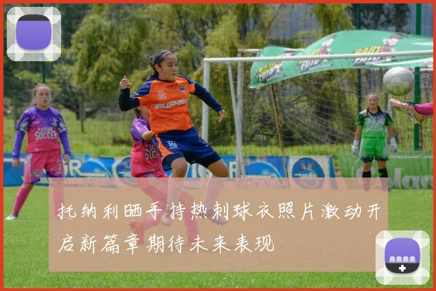 托纳利晒手持热刺球衣照片激动开启新篇章期待未来表现
