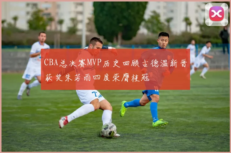 CBA总决赛MVP历史回顾古德温新晋获奖朱芳雨四度荣膺桂冠