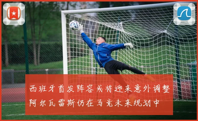 西班牙首发阵容或将迎来意外调整阿尔瓦雷斯仍在马竞未来规划中