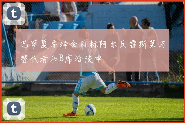 巴萨夏季转会目标阿尔瓦雷斯莱万替代者和B席洽谈中