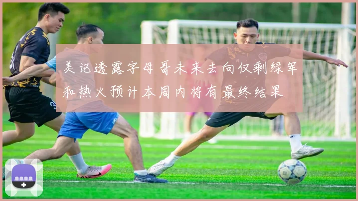 美记透露字母哥未来去向仅剩绿军和热火预计本周内将有最终结果