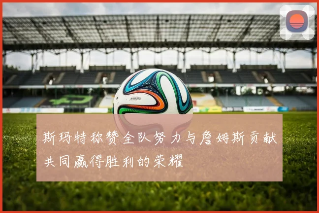 斯玛特称赞全队努力与詹姆斯贡献共同赢得胜利的荣耀