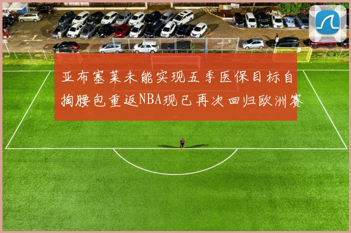亚布塞莱未能实现五季医保目标自掏腰包重返NBA现已再次回归欧洲赛场