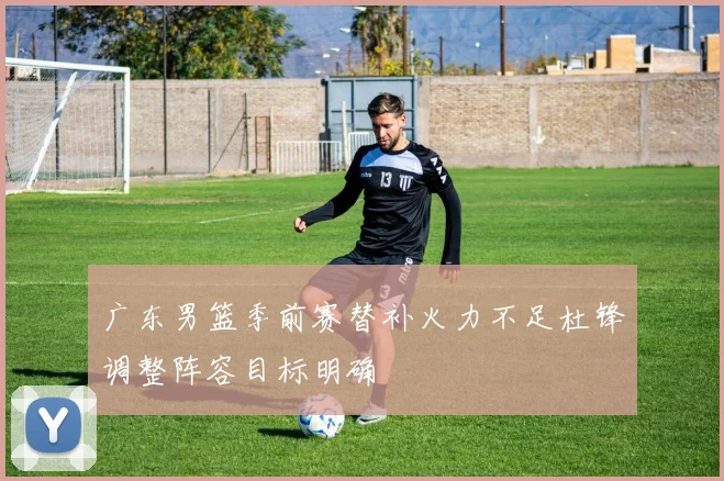 广东男篮季前赛替补火力不足杜锋调整阵容目标明确