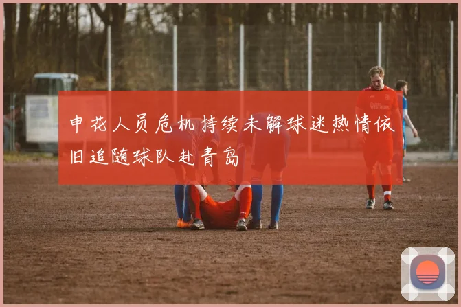 申花人员危机持续未解球迷热情依旧追随球队赴青岛