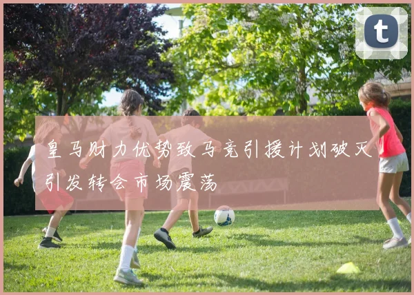 皇马财力优势致马竞引援计划破灭引发转会市场震荡