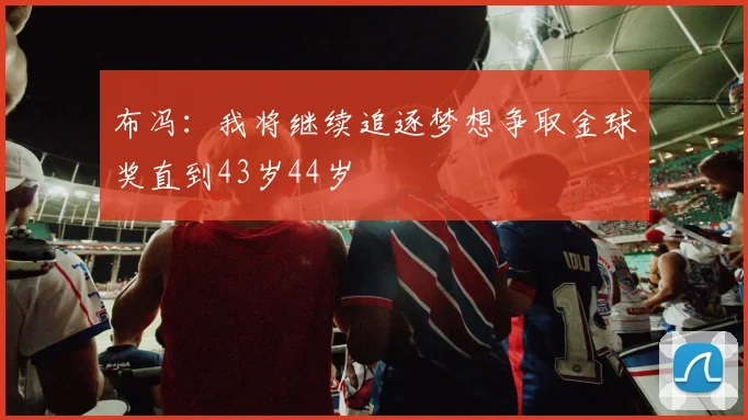 布冯：我将继续追逐梦想争取金球奖直到43岁44岁