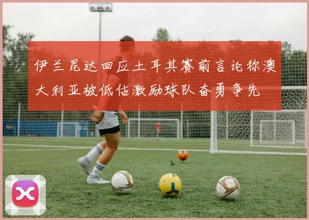 伊兰昆达回应土耳其赛前言论称澳大利亚被低估激励球队奋勇争先