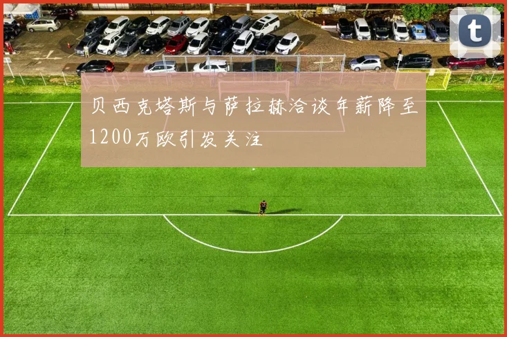 贝西克塔斯与萨拉赫洽谈年薪降至1200万欧引发关注