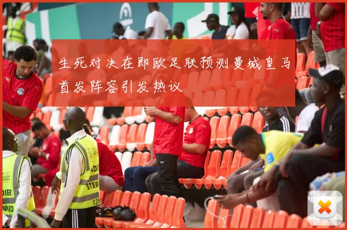 生死对决在即欧足联预测曼城皇马首发阵容引发热议