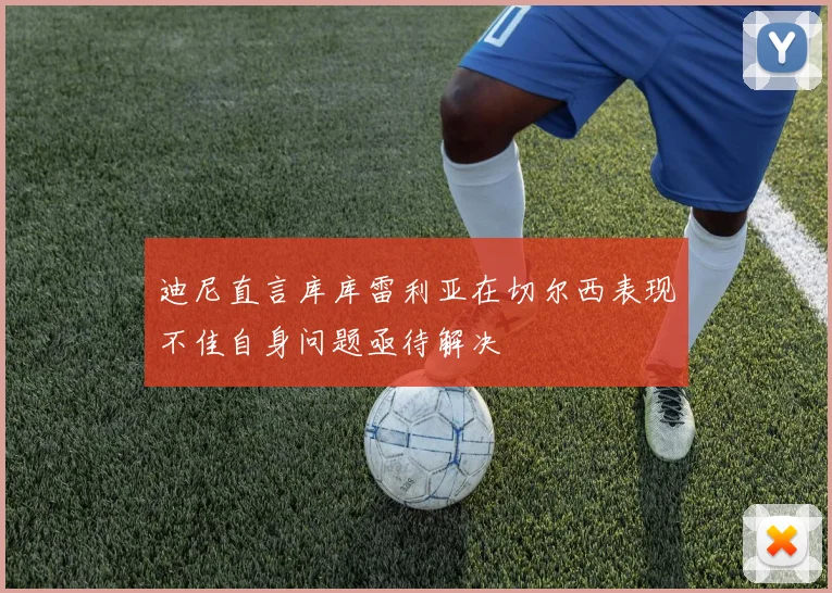 迪尼直言库库雷利亚在切尔西表现不佳自身问题亟待解决