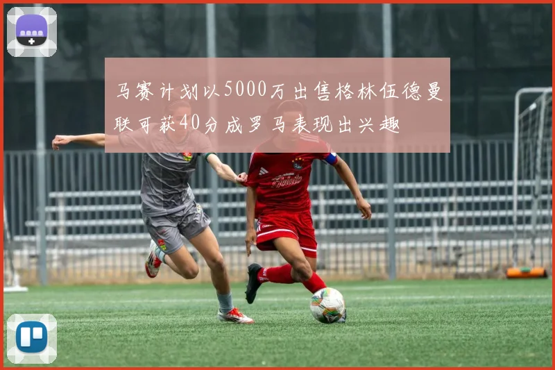 马赛计划以5000万出售格林伍德曼联可获40分成罗马表现出兴趣