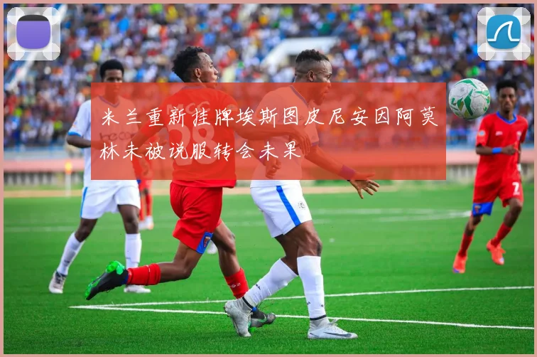 米兰重新挂牌埃斯图皮尼安因阿莫林未被说服转会未果