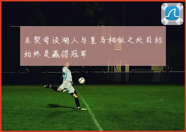 东契奇谈湖人与皇马相似之处目标始终是赢得冠军