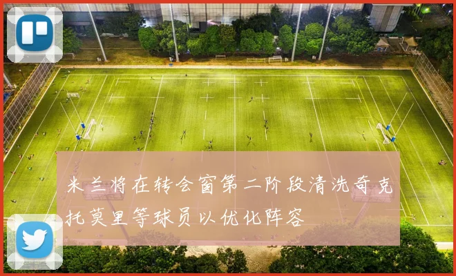 米兰将在转会窗第二阶段清洗奇克托莫里等球员以优化阵容