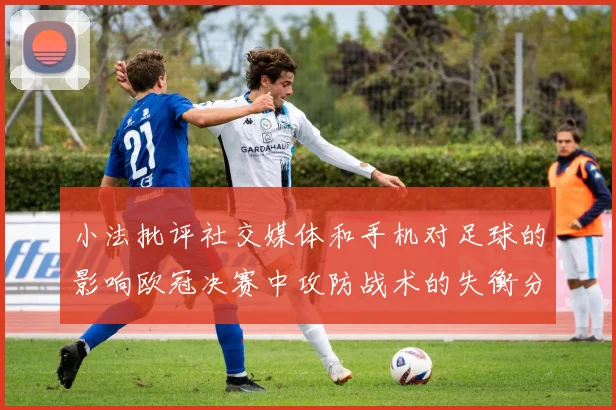 小法批评社交媒体和手机对足球的影响欧冠决赛中攻防战术的失衡分析