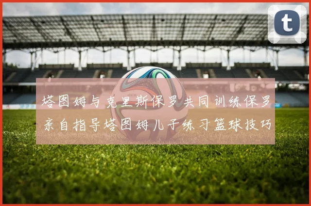 塔图姆与克里斯保罗共同训练保罗亲自指导塔图姆儿子练习篮球技巧