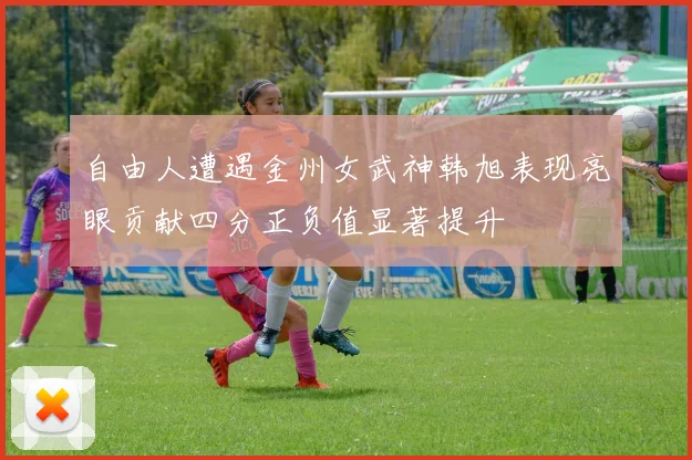 自由人遭遇金州女武神韩旭表现亮眼贡献四分正负值显著提升