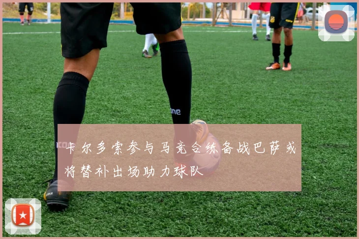 卡尔多索参与马竞合练备战巴萨或将替补出场助力球队